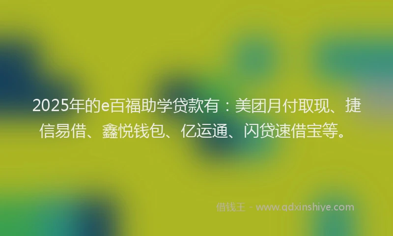 2025年的e百福助学贷款有：美团月付取现、捷信易借、鑫悦钱包、亿运通、闪贷速借宝等。