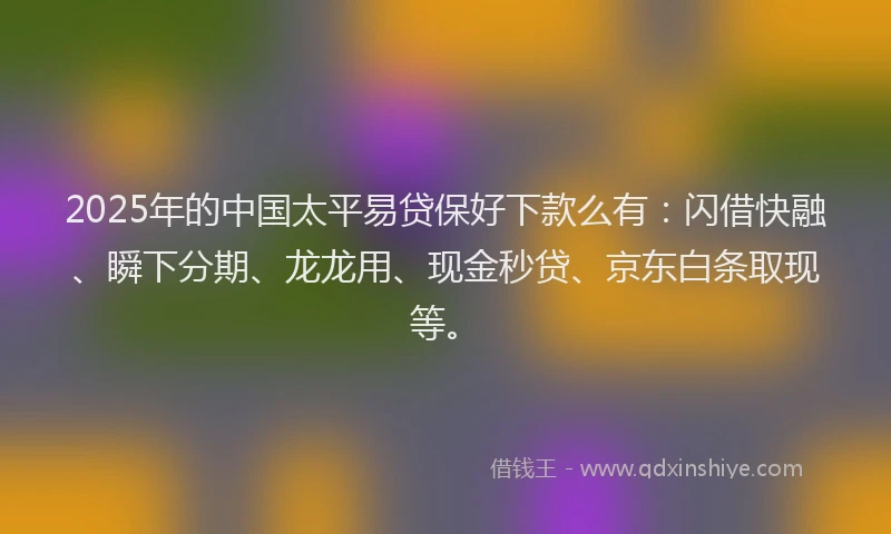 2025年的中国太平易贷保好下款么有：闪借快融、瞬下分期、龙龙用、现金秒贷、京东白条取现等。