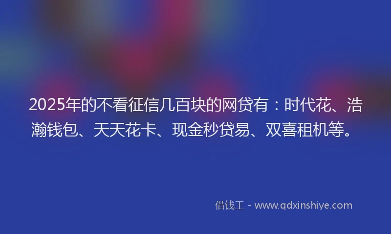 2025年的不看征信几百块的网贷有：时代花、浩瀚钱包、天天花卡、现金秒贷易、双喜租机等。