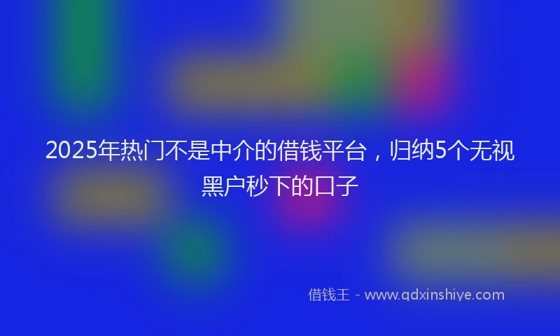 2025年热门不是中介的借钱平台，归纳5个无视黑户秒下的口子