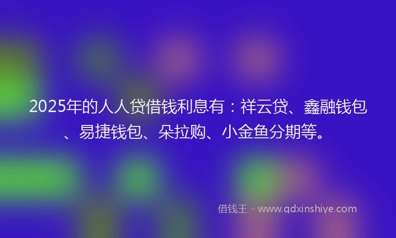 2025年的人人贷借钱利息有：祥云贷、鑫融钱包、易捷钱包、朵拉购、小金鱼分期等。