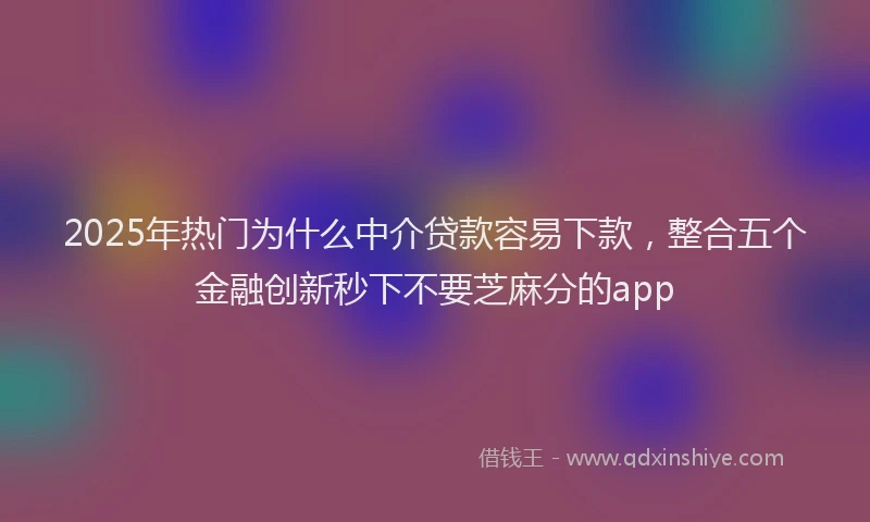2025年热门为什么中介贷款容易下款，整合五个金融创新秒下不要芝麻分的app