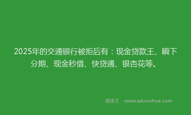 2025年的交通银行被拒后有：现金贷款王、瞬下分期、现金秒借、快贷通、银杏花等。