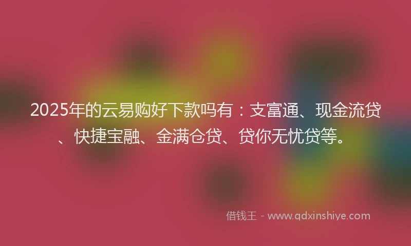 2025年的云易购好下款吗有：支富通、现金流贷、快捷宝融、金满仓贷、贷你无忧贷等。