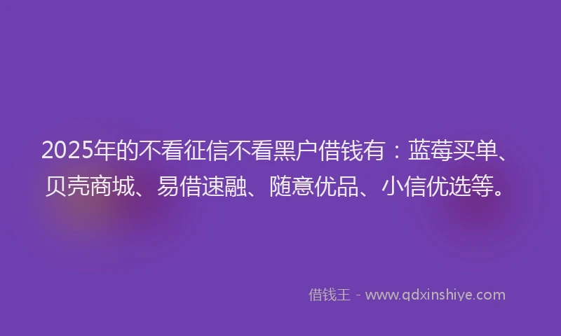 2025年的不看征信不看黑户借钱有：蓝莓买单、贝壳商城、易借速融、随意优品、小信优选等。