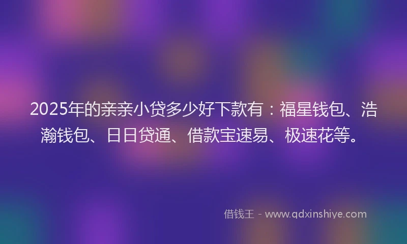 2025年的亲亲小贷多少好下款有：福星钱包、浩瀚钱包、日日贷通、借款宝速易、极速花等。