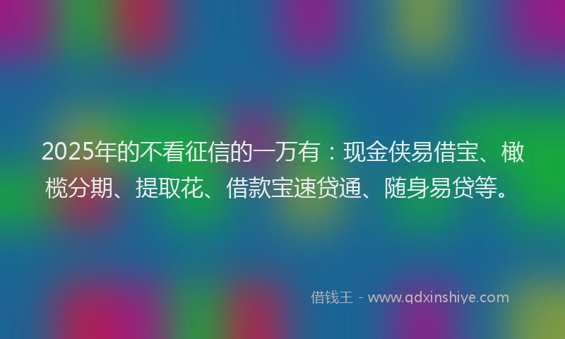 2025年的不看征信的一万有：现金侠易借宝、橄榄分期、提取花、借款宝速贷通、随身易贷等。