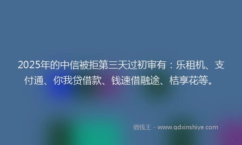 2025年的中信被拒第三天过初审有：乐租机、支付通、你我贷借款、钱速借融途、桔享花等。