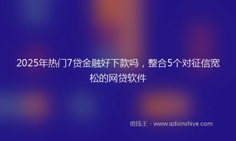2025年热门7贷金融好下款吗，整合5个对征信宽松的网贷软件