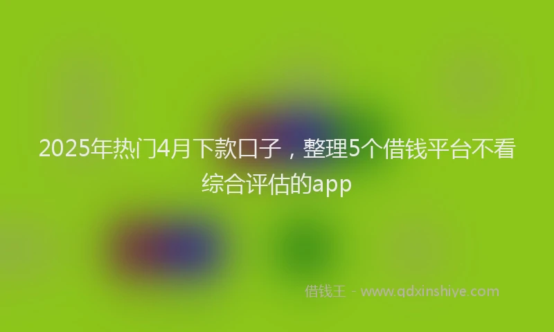 2025年热门4月下款口子，整理5个借钱平台不看综合评估的app