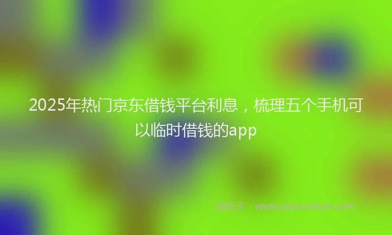 2025年热门京东借钱平台利息，梳理五个手机可以临时借钱的app