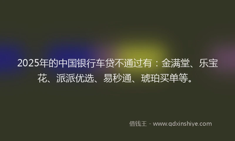2025年的中国银行车贷不通过有：金满堂、乐宝花、派派优选、易秒通、琥珀买单等。
