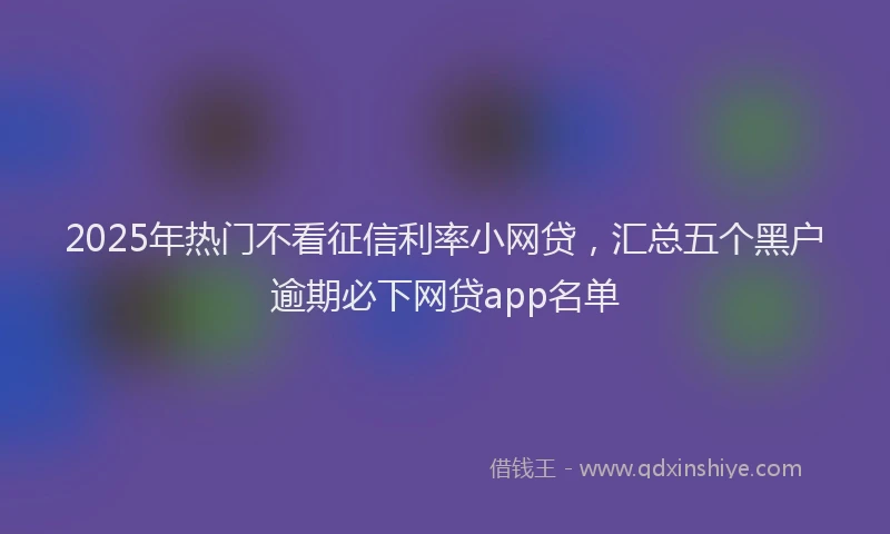2025年热门不看征信利率小网贷，汇总五个黑户逾期必下网贷app名单