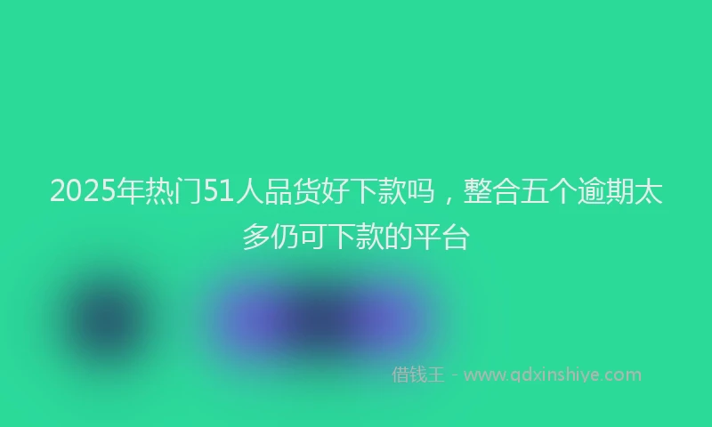 2025年热门51人品货好下款吗，整合五个逾期太多仍可下款的平台