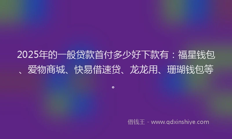 2025年的一般贷款首付多少好下款有：福星钱包、爱物商城、快易借速贷、龙龙用、珊瑚钱包等。