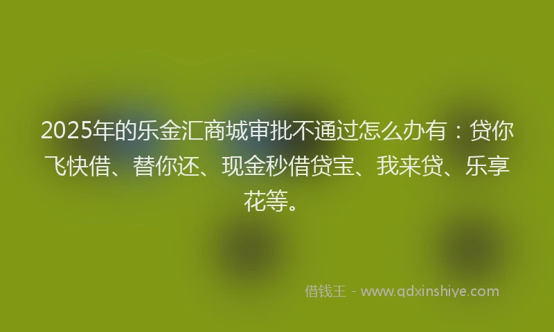 2025年的乐金汇商城审批不通过怎么办有：贷你飞快借、替你还、现金秒借贷宝、我来贷、乐享花等。