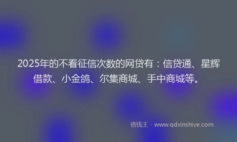 2025年的不看征信次数的网贷有：信贷通、星辉借款、小金鸽、尔集商城、手中商城等。