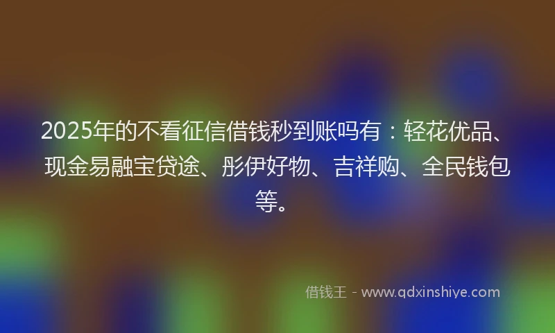 2025年的不看征信借钱秒到账吗有：轻花优品、现金易融宝贷途、彤伊好物、吉祥购、全民钱包等。