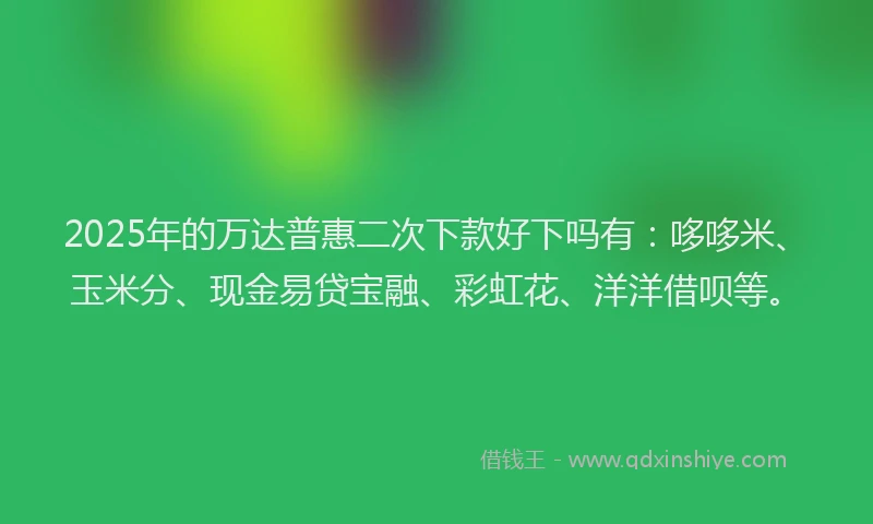 2025年的万达普惠二次下款好下吗有：哆哆米、玉米分、现金易贷宝融、彩虹花、洋洋借呗等。