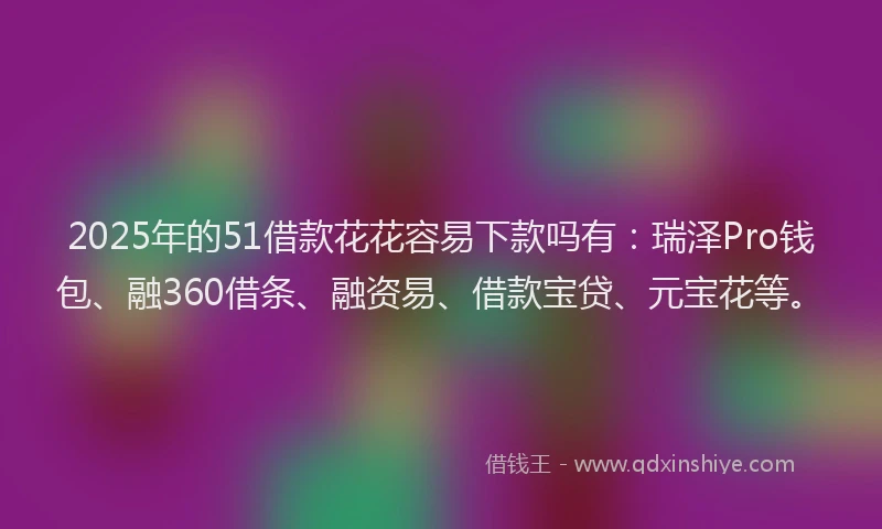 2025年的51借款花花容易下款吗有：瑞泽Pro钱包、融360借条、融资易、借款宝贷、元宝花等。