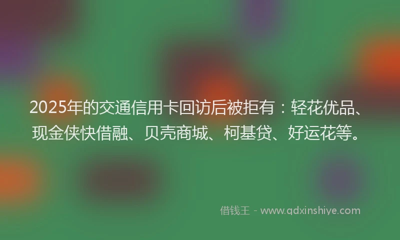 2025年的交通信用卡回访后被拒有：轻花优品、现金侠快借融、贝壳商城、柯基贷、好运花等。