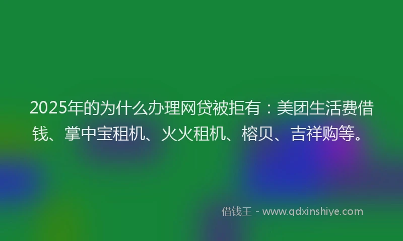 2025年的为什么办理网贷被拒有：美团生活费借钱、掌中宝租机、火火租机、榕贝、吉祥购等。