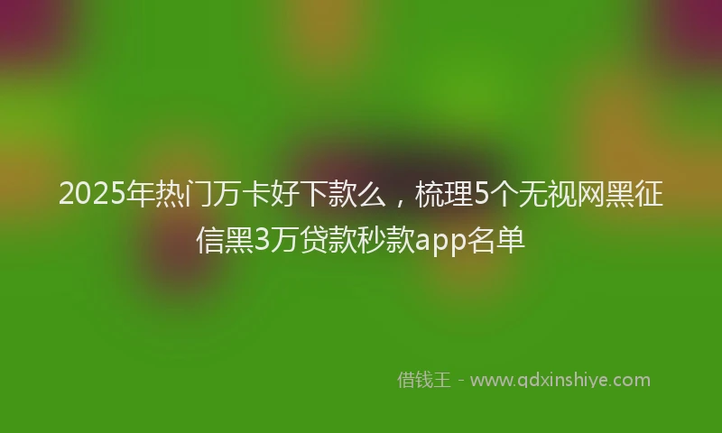 2025年热门万卡好下款么，梳理5个无视网黑征信黑3万贷款秒款app名单