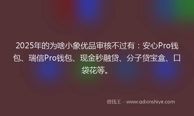2025年的为啥小象优品审核不过有：安心Pro钱包、瑞信Pro钱包、现金秒融贷、分子贷宝盒、口袋花等。