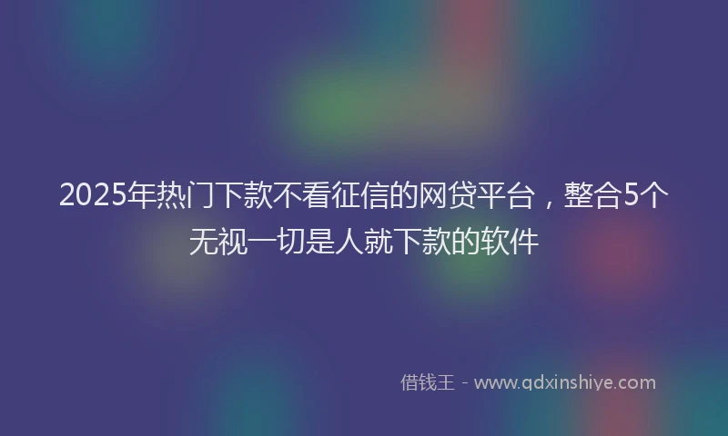 2025年热门下款不看征信的网贷平台，整合5个无视一切是人就下款的软件