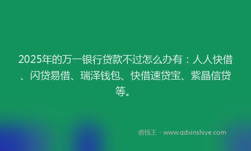 2025年的万一银行贷款不过怎么办有：人人快借、闪贷易借、瑞泽钱包、快借速贷宝、紫晶信贷等。