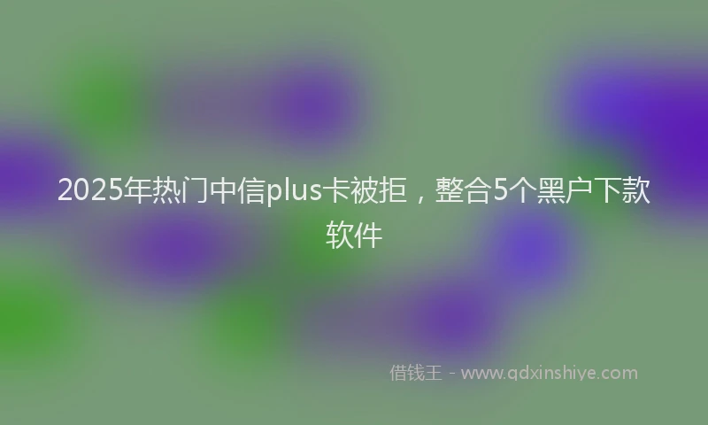 2025年热门中信plus卡被拒，整合5个黑户下款软件