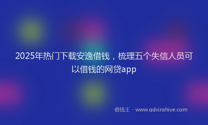 2025年热门下载安逸借钱，梳理五个失信人员可以借钱的网贷app