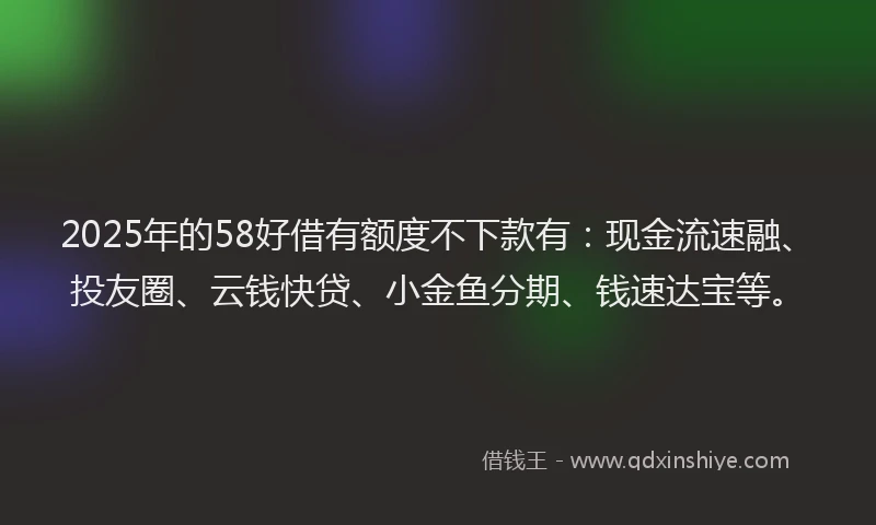 2025年的58好借有额度不下款有：现金流速融、投友圈、云钱快贷、小金鱼分期、钱速达宝等。