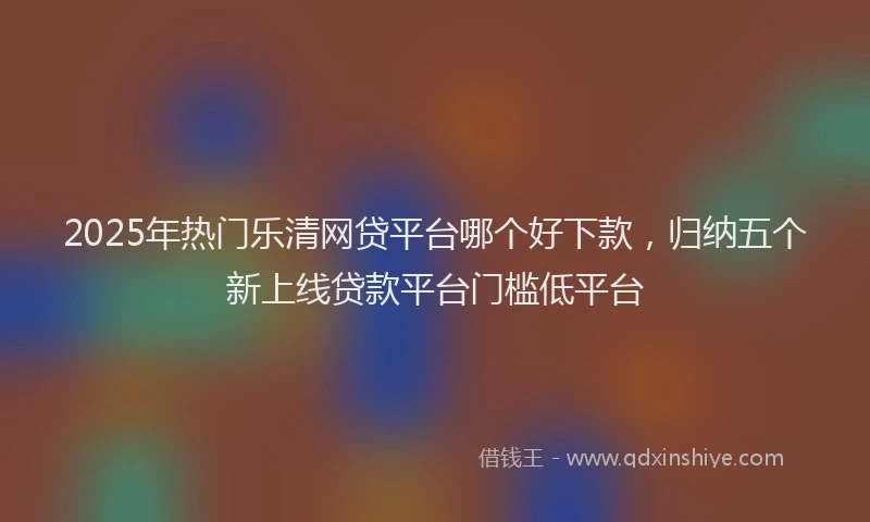 2025年热门乐清网贷平台哪个好下款，归纳五个新上线贷款平台门槛低平台