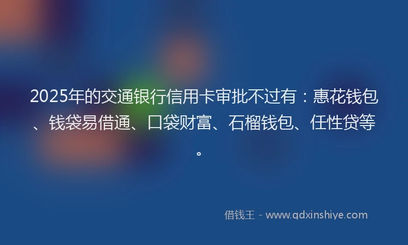 2025年的交通银行信用卡审批不过有：惠花钱包、钱袋易借通、口袋财富、石榴钱包、任性贷等。