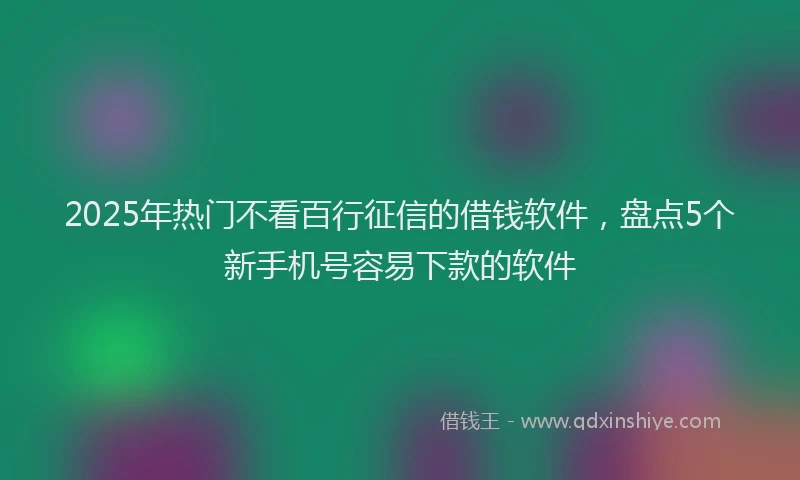 2025年热门不看百行征信的借钱软件，盘点5个新手机号容易下款的软件