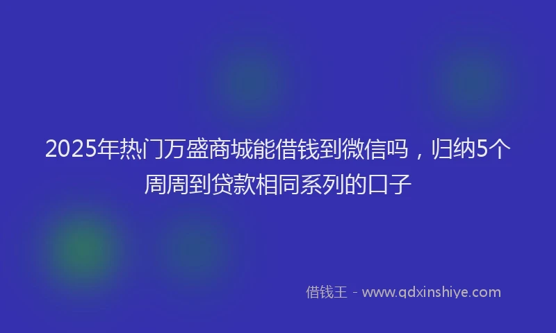 2025年热门万盛商城能借钱到微信吗，归纳5个周周到贷款相同系列的口子