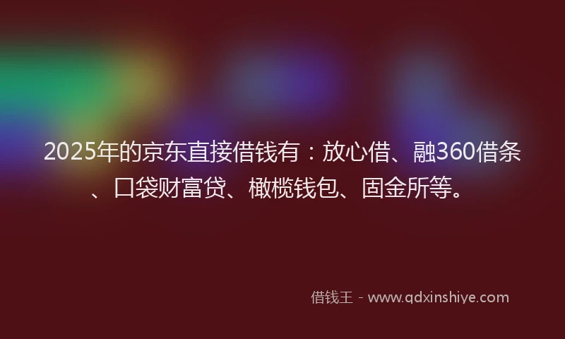 2025年的京东直接借钱有：放心借、融360借条、口袋财富贷、橄榄钱包、固金所等。