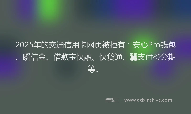 2025年的交通信用卡网页被拒有：安心Pro钱包、瞬信金、借款宝快融、快贷通、翼支付橙分期等。