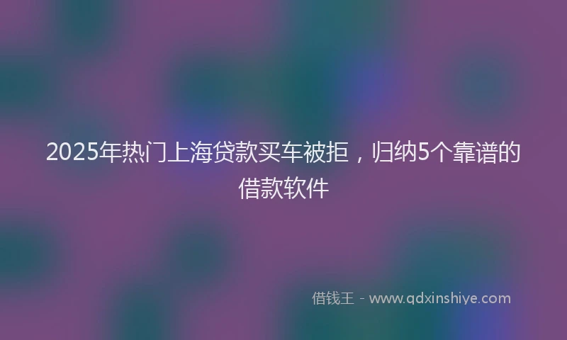 2025年热门上海贷款买车被拒，归纳5个靠谱的借款软件