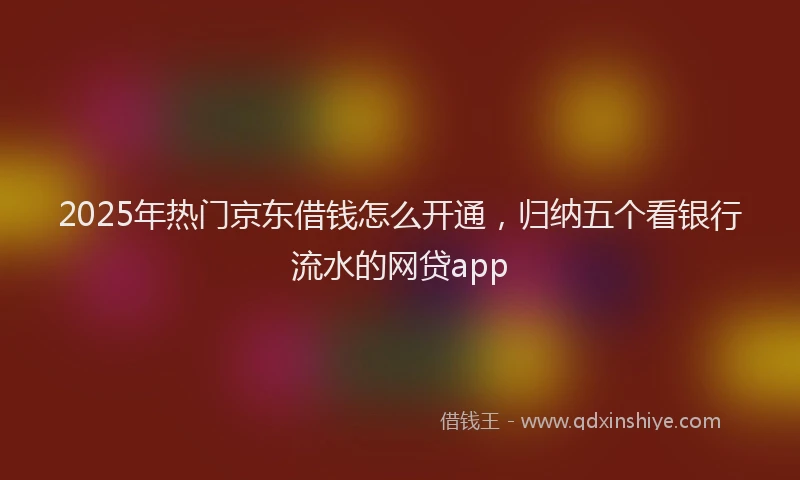 2025年热门京东借钱怎么开通，归纳五个看银行流水的网贷app
