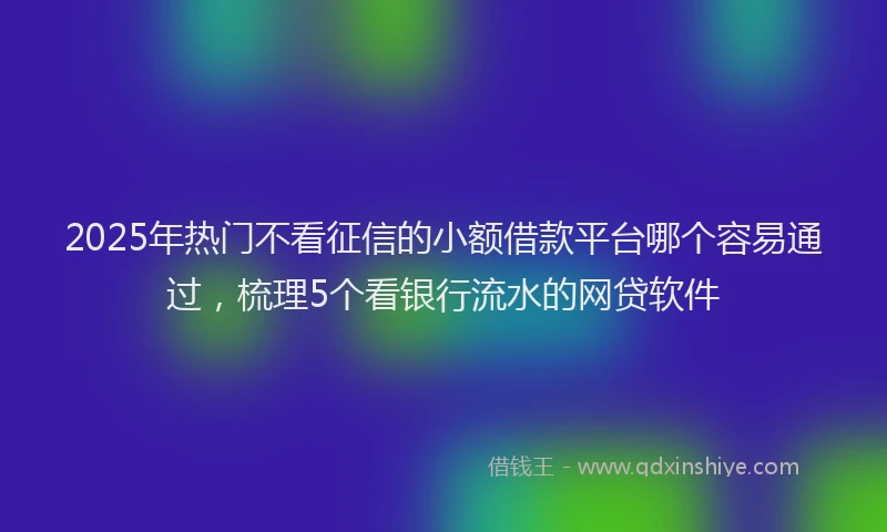 2025年热门不看征信的小额借款平台哪个容易通过，梳理5个看银行流水的网贷软件