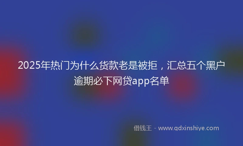 2025年热门为什么货款老是被拒，汇总五个黑户逾期必下网贷app名单