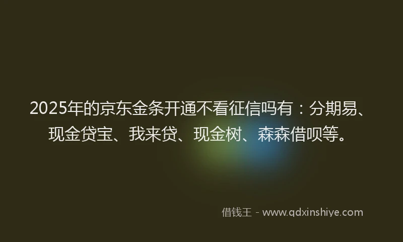 2025年的京东金条开通不看征信吗有：分期易、现金贷宝、我来贷、现金树、森森借呗等。