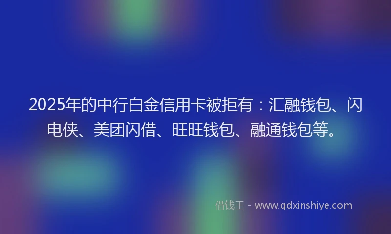 2025年的中行白金信用卡被拒有：汇融钱包、闪电侠、美团闪借、旺旺钱包、融通钱包等。