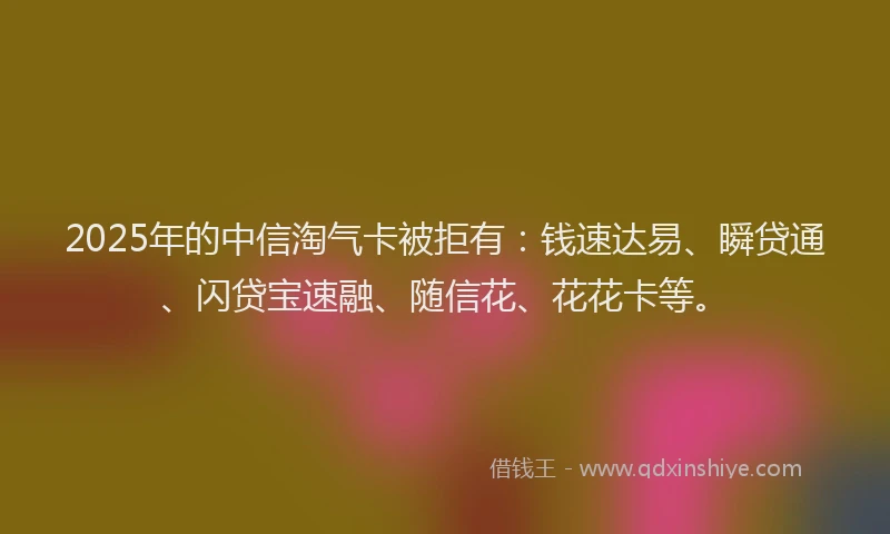 2025年的中信淘气卡被拒有：钱速达易、瞬贷通、闪贷宝速融、随信花、花花卡等。