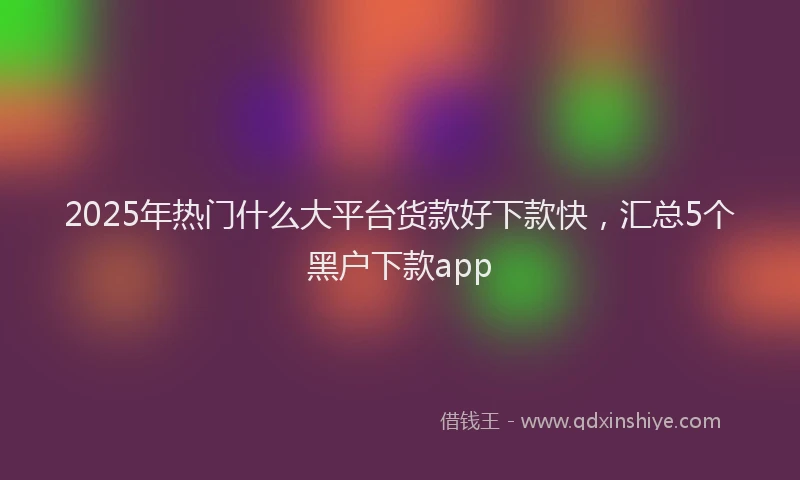 2025年热门什么大平台货款好下款快，汇总5个黑户下款app