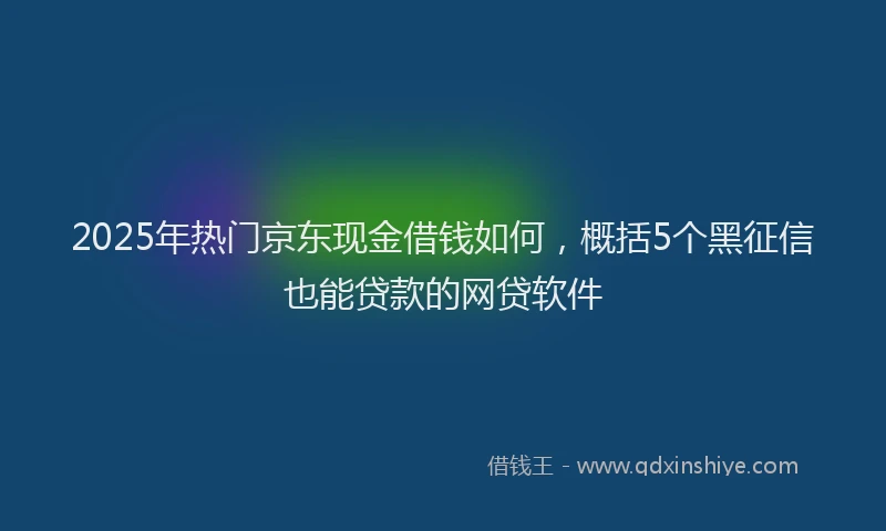 2025年热门京东现金借钱如何，概括5个黑征信也能贷款的网贷软件