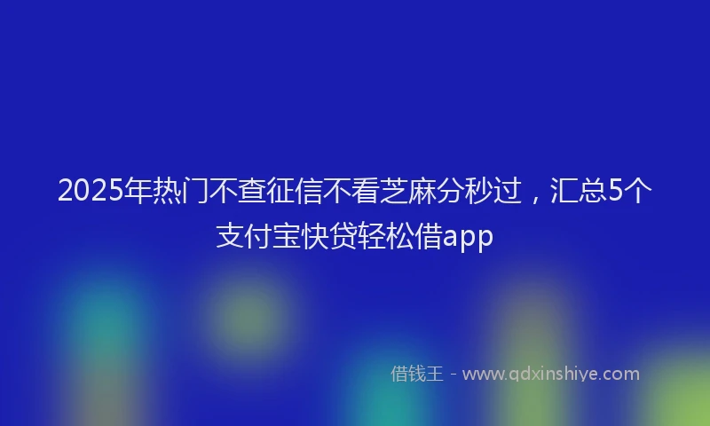 2025年热门不查征信不看芝麻分秒过，汇总5个支付宝快贷轻松借app