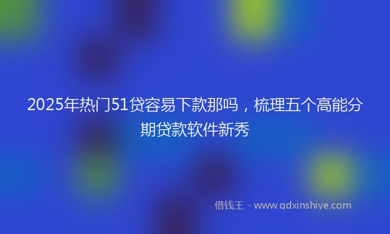 2025年热门51贷容易下款那吗，梳理五个高能分期贷款软件新秀
